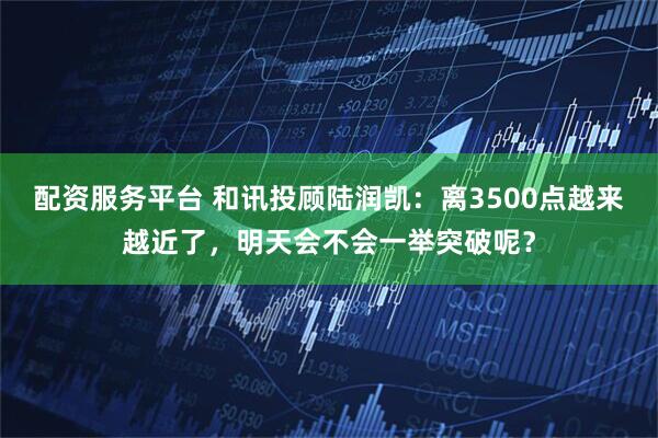 配资服务平台 和讯投顾陆润凯：离3500点越来越近了，明天会不会一举突破呢？
