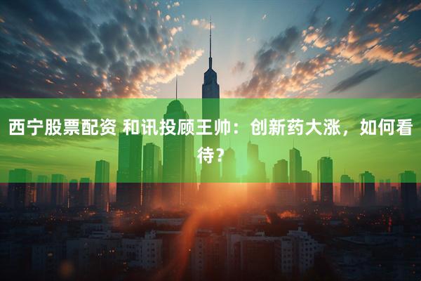 西宁股票配资 和讯投顾王帅：创新药大涨，如何看待？