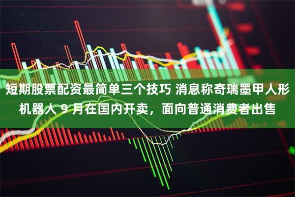 短期股票配资最简单三个技巧 消息称奇瑞墨甲人形机器人 9 月在国内开卖，面向普通消费者出售