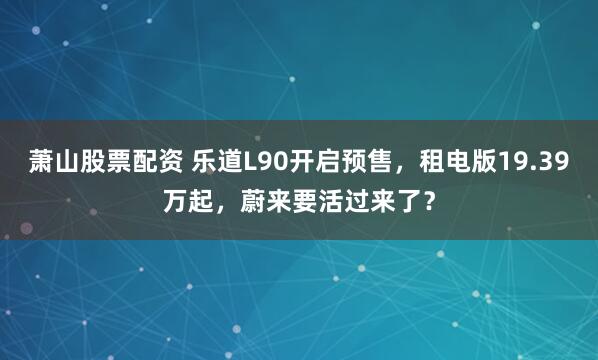 萧山股票配资 乐道L90开启预售，租电版19.39万起，蔚来要活过来了？