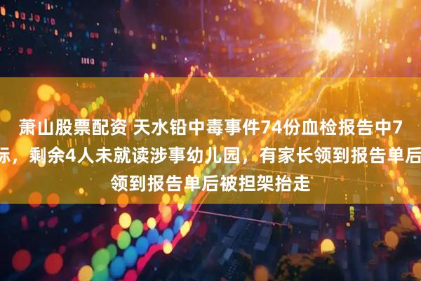 萧山股票配资 天水铅中毒事件74份血检报告中70人血铅超标，剩余4人未就读涉事幼儿园，有家长领到报告单后被担架抬走