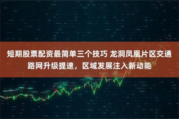 短期股票配资最简单三个技巧 龙洞凤凰片区交通路网升级提速，区域发展注入新动能