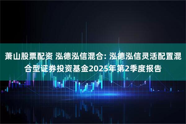 萧山股票配资 泓德泓信混合: 泓德泓信灵活配置混合型证券投资基金2025年第2季度报告