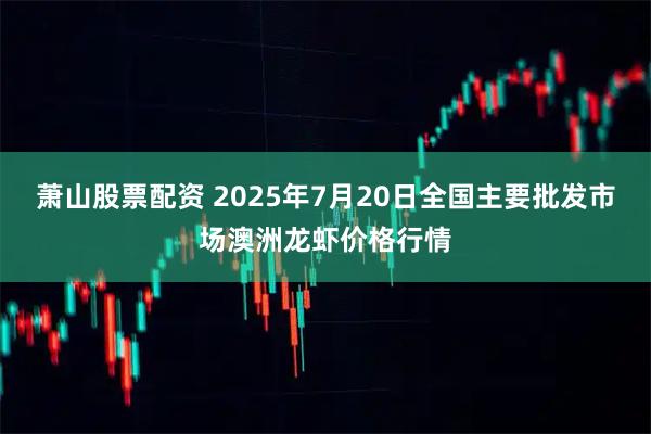 萧山股票配资 2025年7月20日全国主要批发市场澳洲龙虾价格行情