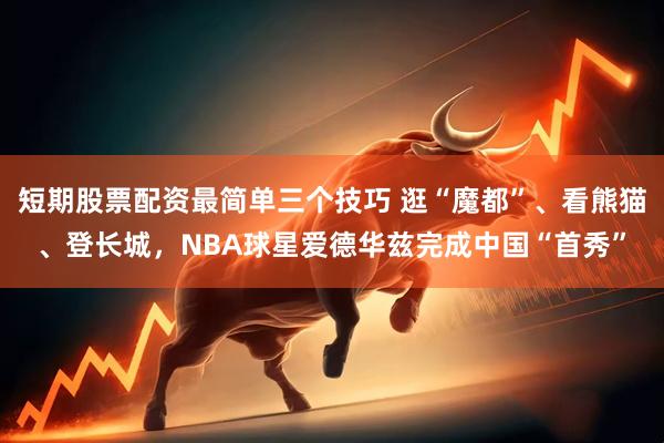 短期股票配资最简单三个技巧 逛“魔都”、看熊猫、登长城，NBA球星爱德华兹完成中国“首秀”