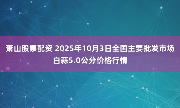 萧山股票配资 2025年10月3日全国主要批发市场白蒜5.0公分价格行情